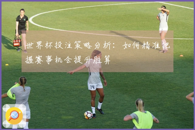 世界杯投注策略分析：如何精准把握赛事机会提升胜算