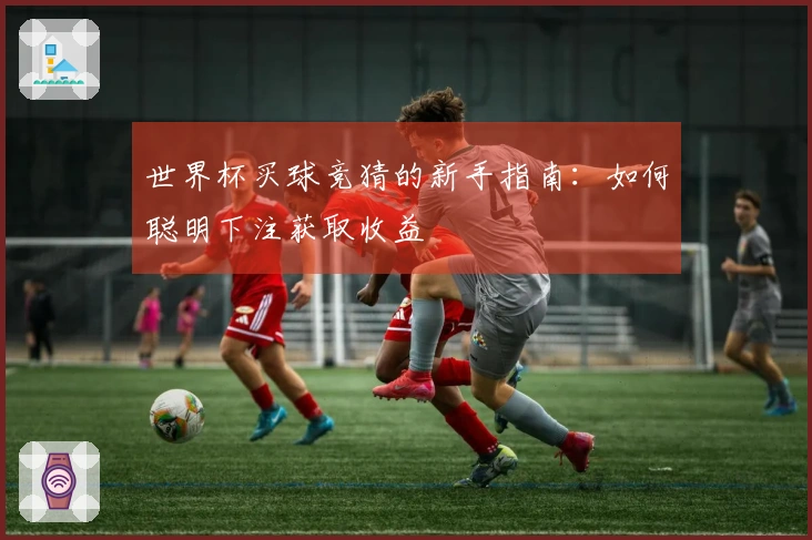 世界杯买球竞猜的新手指南：如何聪明下注获取收益